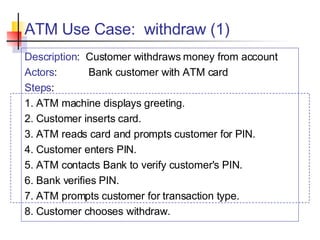 ATM Use Case:  withdraw (1) Description :  Customer withdraws money from account Actors : Bank customer with ATM card Steps : 1. ATM machine displays greeting. 2. Customer inserts card. 3. ATM reads card and prompts customer for PIN. 4. Customer enters PIN. 5. ATM contacts Bank to verify customer's PIN. 6. Bank verifies PIN. 7. ATM prompts customer for transaction type. 8. Customer chooses withdraw. 