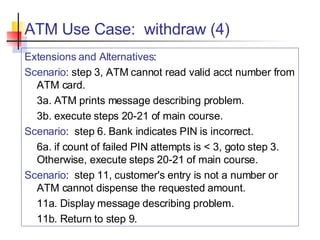 ATM Use Case:  withdraw (4) Extensions and Alternatives : Scenario : step 3, ATM cannot read valid acct number from ATM card. 3a. ATM prints message describing problem. 3b. execute steps 20-21 of main course. Scenario :  step 6. Bank indicates PIN is incorrect. 6a. if count of failed PIN attempts is < 3, goto step 3.  Otherwise, execute steps 20-21 of main course. Scenario :  step 11, customer's entry is not a number or ATM cannot dispense the requested amount. 11a. Display message describing problem. 11b. Return to step 9. 