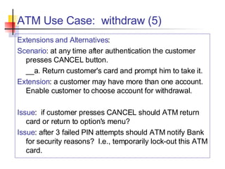 ATM Use Case:  withdraw (5) Extensions and Alternatives : Scenario : at any time after authentication the customer presses CANCEL button. __a. Return customer's card and prompt him to take it. Extension : a customer may have more than one account.  Enable customer to choose account for withdrawal. Issue :  if customer presses CANCEL should ATM return card or return to option's menu? Issue : after 3 failed PIN attempts should ATM notify Bank for security reasons?  I.e., temporarily lock-out this ATM card. 