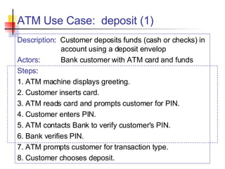 ATM Use Case:  deposit (1) Description :  Customer deposits funds (cash or checks) in account using a deposit envelop Actors : Bank customer with ATM card and funds Steps : 1. ATM machine displays greeting. 2. Customer inserts card. 3. ATM reads card and prompts customer for PIN. 4. Customer enters PIN. 5. ATM contacts Bank to verify customer's PIN. 6. Bank verifies PIN. 7. ATM prompts customer for transaction type. 8. Customer chooses deposit. 