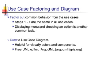 Use Case Factoring and Diagram Factor out  common behavior from the use cases. Steps 1 - 7 are the same in all use cases. Displaying menu and choosing an option is another common task. Draw  a Use Case Diagram. Helpful for visually actors and components. Free UML editor:  ArgoUML (argouml.tigris.org) 