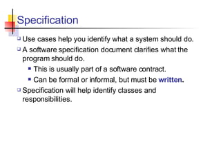 Specification Use cases help you identify what a system should do. A software specification document clarifies what the program should do. This is usually part of a software contract. Can be formal or informal, but must be  written . Specification will help identify classes and responsibilities. 