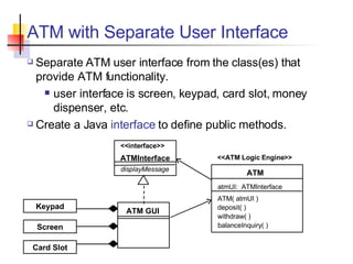 ATM with Separate User Interface Separate ATM user interface from the class(es) that provide ATM functionality. user interface is screen, keypad, card slot, money dispenser, etc. Create a Java  interface  to define public methods. <<interface>> ATMInterface displayMessage ATM deposit( ) withdraw( ) balanceInquiry( ) ATM GUI atmUI:  ATMInterface ATM( atmUI ) <<ATM Logic Engine>> Keypad Screen Card Slot 