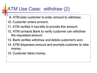 ATM Use Case:  withdraw (2) 9. ATM asks customer to enter amount to withdraw. 10. Customer enters amount. 11. ATM verifies it has bills to provide this amount. 12. ATM contacts Bank to verify customer can withdraw the requested amount. 13. Bank verifies withdraw and debits customer's acct. 14. ATM dispenses amount and prompts customer to take money. 15. Customer takes money. 