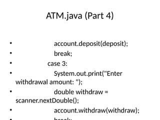 ATM.java (Part 4)
• account.deposit(deposit);
• break;
• case 3:
• System.out.print("Enter
withdrawal amount: ");
• double withdraw =
scanner.nextDouble();
• account.withdraw(withdraw);
 