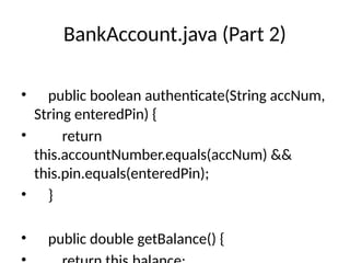 BankAccount.java (Part 2)
• public boolean authenticate(String accNum,
String enteredPin) {
• return
this.accountNumber.equals(accNum) &&
this.pin.equals(enteredPin);
• }
• public double getBalance() {
 