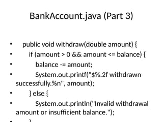 BankAccount.java (Part 3)
• public void withdraw(double amount) {
• if (amount > 0 && amount <= balance) {
• balance -= amount;
• System.out.printf("$%.2f withdrawn
successfully.%n", amount);
• } else {
• System.out.println("Invalid withdrawal
amount or insufficient balance.");
 