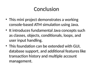 Conclusion
• This mini project demonstrates a working
console-based ATM simulation using Java.
• It introduces fundamental Java concepts such
as classes, objects, conditionals, loops, and
user input handling.
• This foundation can be extended with GUI,
database support, and additional features like
transaction history and multiple account
management.
 