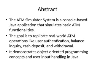 Abstract
• The ATM Simulator System is a console-based
Java application that simulates basic ATM
functionalities.
• The goal is to replicate real-world ATM
operations like user authentication, balance
inquiry, cash deposit, and withdrawal.
• It demonstrates object-oriented programming
concepts and user input handling in Java.
 