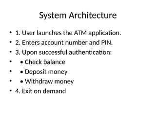 System Architecture
• 1. User launches the ATM application.
• 2. Enters account number and PIN.
• 3. Upon successful authentication:
• • Check balance
• • Deposit money
• • Withdraw money
• 4. Exit on demand
 