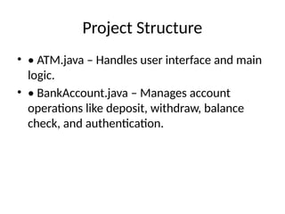 Project Structure
• • ATM.java – Handles user interface and main
logic.
• • BankAccount.java – Manages account
operations like deposit, withdraw, balance
check, and authentication.
 