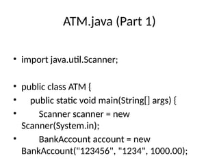 ATM.java (Part 1)
• import java.util.Scanner;
• public class ATM {
• public static void main(String[] args) {
• Scanner scanner = new
Scanner(System.in);
• BankAccount account = new
BankAccount("123456", "1234", 1000.00);
 