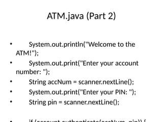 ATM.java (Part 2)
• System.out.println("Welcome to the
ATM!");
• System.out.print("Enter your account
number: ");
• String accNum = scanner.nextLine();
• System.out.print("Enter your PIN: ");
• String pin = scanner.nextLine();
 