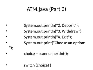 ATM.java (Part 3)
• System.out.println("2. Deposit");
• System.out.println("3. Withdraw");
• System.out.println("4. Exit");
• System.out.print("Choose an option:
");
• choice = scanner.nextInt();
• switch (choice) {
 