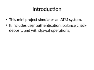 Introduction
• This mini project simulates an ATM system.
• It includes user authentication, balance check,
deposit, and withdrawal operations.
 