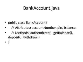 BankAccount.java
• public class BankAccount {
• // Attributes: accountNumber, pin, balance
• // Methods: authenticate(), getBalance(),
deposit(), withdraw()
• }
 