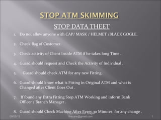STOP DATA THEET
1. Do not allow anyone with CAP/ MASK / HELMET /BLACK GOGLE.
2. Check Bag of Customer.
3. Check activity of Client Inside ATM if he takes long Time .
4. Guard should request and Check the Activity of Individual .
5. Guard should check ATM for any new Fitting.
6. Guard should know what is Fitting in Original ATM and what is
Changed after Client Goes Out .
7. If found any Extra Fitting Stop ATM Working and inform Bank
Officer / Branch Manager .
8. Guard should Check Machine After Every 30 Minutes for any change .
09/05/13 1
Capt Rajeshwar Singh
firecare@gmail.com
 