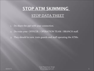 STOP DATA THEET
STOP ATM SKIMMING
1. Do share the ppt with your connection.
2. Do train your OFFICER / OPERATION TEAM / BRANCH staff.
3. They should in turn train guards and staff operating the ATMs.
09/05/13 3
Capt Rajeshwar Singh
firecare@gmail.com
 