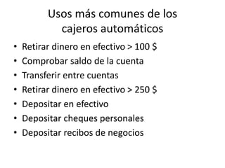 Usos más comunes de los
cajeros automáticos
• Retirar dinero en efectivo > 100 $
• Comprobar saldo de la cuenta
• Transferir entre cuentas
• Retirar dinero en efectivo > 250 $
• Depositar en efectivo
• Depositar cheques personales
• Depositar recibos de negocios
 