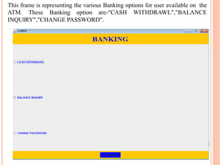 This frame is representing the various Banking options for user available on the
ATM. These Banking option are-“CASH WITHDRAWL”,”BALANCE
INQUIRY”,”CHANGE PASSWORD”.
 