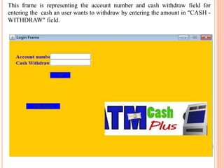 This frame is representing the account number and cash withdraw field for
entering the cash an user wants to withdraw by entering the amount in “CASH -
WITHDRAW” field.
 