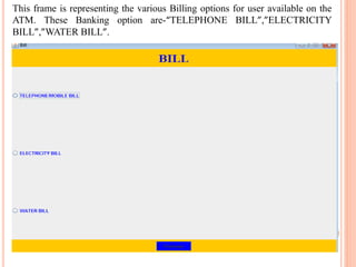 This frame is representing the various Billing options for user available on the
ATM. These Banking option are-“TELEPHONE BILL”,”ELECTRICITY
BILL”,”WATER BILL”.
 