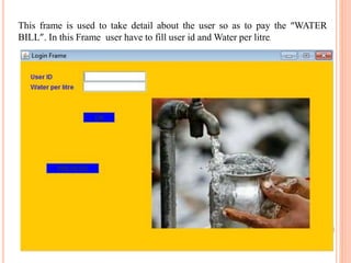 This frame is used to take detail about the user so as to pay the “WATER
BILL”. In this Frame user have to fill user id and Water per litre.
 