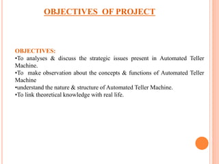 OBJECTIVES OF PROJECT
OBJECTIVES:
•To analyses & discuss the strategic issues present in Automated Teller
Machine.
•To make observation about the concepts & functions of Automated Teller
Machine
•understand the nature & structure of Automated Teller Machine.
•To link theoretical knowledge with real life.
 