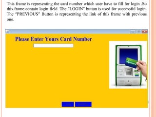 This frame is representing the card number which user have to fill for login .So
this frame contain login field. The “LOGIN” button is used for successful login.
The “PREVIOUS” Button is representing the link of this frame with previous
one.
 