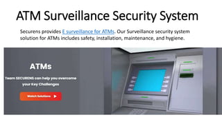ATM Surveillance Security System
Securens provides E surveillance for ATMs. Our Surveillance security system
solution for ATMs includes safety, installation, maintenance, and hygiene.
 