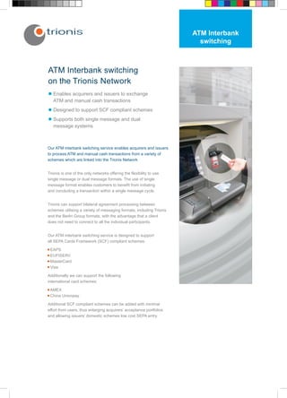 ATM Interbank
                                                                        switching



ATM Interbank switching
on the Trionis Network
l Enables acquirers and issuers to exchange
  ATM and manual cash transactions
l Designed to support SCF compliant schemes
l Supports both single message and dual
  message systems



Our ATM interbank switching service enables acquirers and issuers
to process ATM and manual cash transactions from a variety of
schemes which are linked into the Trionis Network


Trionis is one of the only networks offering the flexibility to use
single message or dual message formats. The use of single
message format enables customers to benefit from initiating
and concluding a transaction within a single message cycle.


Trionis can support bilateral agreement processing between
schemes utilising a variety of messaging formats, including Trionis
and the Berlin Group formats, with the advantage that a client
does not need to connect to all the individual participants.


Our ATM interbank switching service is designed to support
all SEPA Cards Framework (SCF) compliant schemes:

• EAPS
• EUFISERV
• MasterCard
• Visa

Additionally we can support the following
international card schemes:

• AMEX
• China Unionpay

Additional SCF compliant schemes can be added with minimal
effort from users, thus enlarging acquirers’ acceptance portfolios
and allowing issuers’ domestic schemes low cost SEPA entry.
 