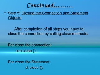 Continued………
• Step 5: Closing the Connection and Statement
  Objects

      After completion of all steps you have to
  close the connection by calling close methods.

  For close the connection:
      con.close ();

  For close the Statement:
            st.close ();
 