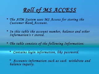 Roll of MS ACCESS
• The ATM System uses MS Access for storing the
  Customer Bank Account.

• In this table the account number, balance and other
  Information's r stored.

• The table consists of the following Information:

  * Contains login information, like password.

  * Accounts information such as cash withdraw and
  balance inquiry.
 