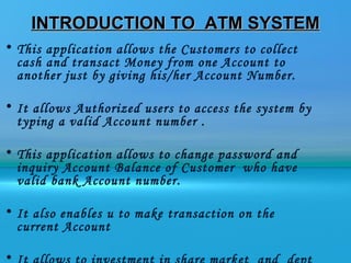 INTRODUCTION TO ATM SYSTEM
• This application allows the Customers to collect
  cash and transact Money from one Account to
  another just by giving his/her Account Number.

• It allows Authorized users to access the system by
  typing a valid Account number .

• This application allows to change password and
  inquiry Account Balance of Customer who have
  valid bank Account number.

• It also enables u to make transaction on the
  current Account

•
 