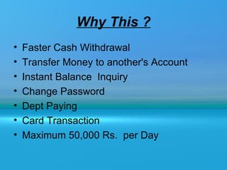 Why This ?
•   Faster Cash Withdrawal
•   Transfer Money to another's Account
•   Instant Balance Inquiry
•   Change Password
•   Dept Paying
•   Card Transaction
•   Maximum 50,000 Rs. per Day
 
