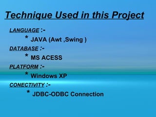 Technique Used in this Project
 LANGUAGE :-
      * JAVA (Awt ,Swing )
 DATABASE :-
      * MS ACESS
 PLATFORM :-
      * Windows XP
 CONECTIVITY :-
      * JDBC-ODBC Connection
 