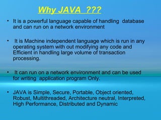 Why JAVA ???
• It is a powerful language capable of handling database
  and can run on a network environment

•    It is Machine independent language which is run in any
    operating system with out modifying any code and
    Efficient in handling large volume of transaction
    processing.

•    It can run on a network environment and can be used
    for writing application program Only.

• JAVA is Simple, Secure, Portable, Object oriented,
  Robust, Multithreaded, Architecture neutral, Interpreted,
  High Performance, Distributed and Dynamic
 