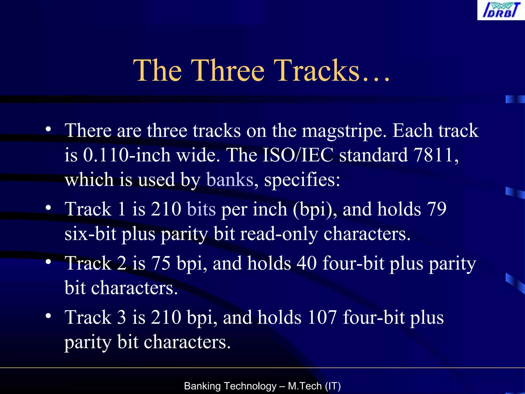 Banking Technology – M.Tech (IT)
The Three Tracks…
• There are three tracks on the magstripe. Each track
is 0.110-inch wide. The ISO/IEC standard 7811,
which is used by banks, specifies:
• Track 1 is 210 bits per inch (bpi), and holds 79
six-bit plus parity bit read-only characters.
• Track 2 is 75 bpi, and holds 40 four-bit plus parity
bit characters.
• Track 3 is 210 bpi, and holds 107 four-bit plus
parity bit characters.
 