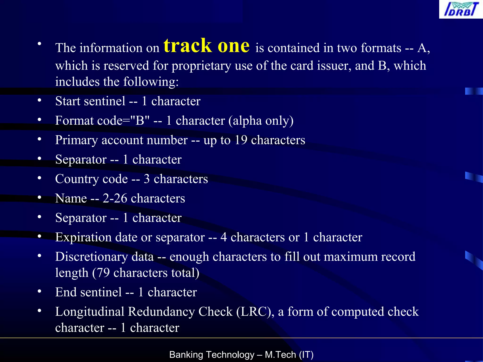 Banking Technology – M.Tech (IT)
• The information on track one is contained in two formats -- A,
which is reserved for proprietary use of the card issuer, and B, which
includes the following:
• Start sentinel -- 1 character
• Format code="B" -- 1 character (alpha only)
• Primary account number -- up to 19 characters
• Separator -- 1 character
• Country code -- 3 characters
• Name -- 2-26 characters
• Separator -- 1 character
• Expiration date or separator -- 4 characters or 1 character
• Discretionary data -- enough characters to fill out maximum record
length (79 characters total)
• End sentinel -- 1 character
• Longitudinal Redundancy Check (LRC), a form of computed check
character -- 1 character
 