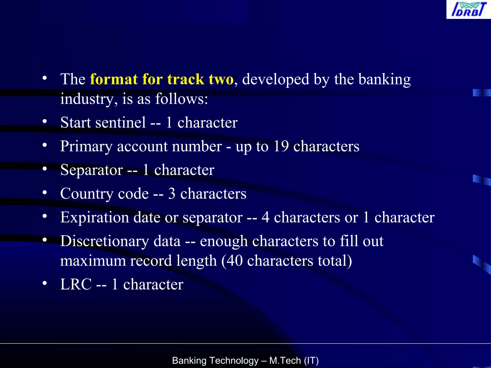 Banking Technology – M.Tech (IT)
• The format for track two, developed by the banking
industry, is as follows:
• Start sentinel -- 1 character
• Primary account number - up to 19 characters
• Separator -- 1 character
• Country code -- 3 characters
• Expiration date or separator -- 4 characters or 1 character
• Discretionary data -- enough characters to fill out
maximum record length (40 characters total)
• LRC -- 1 character
 