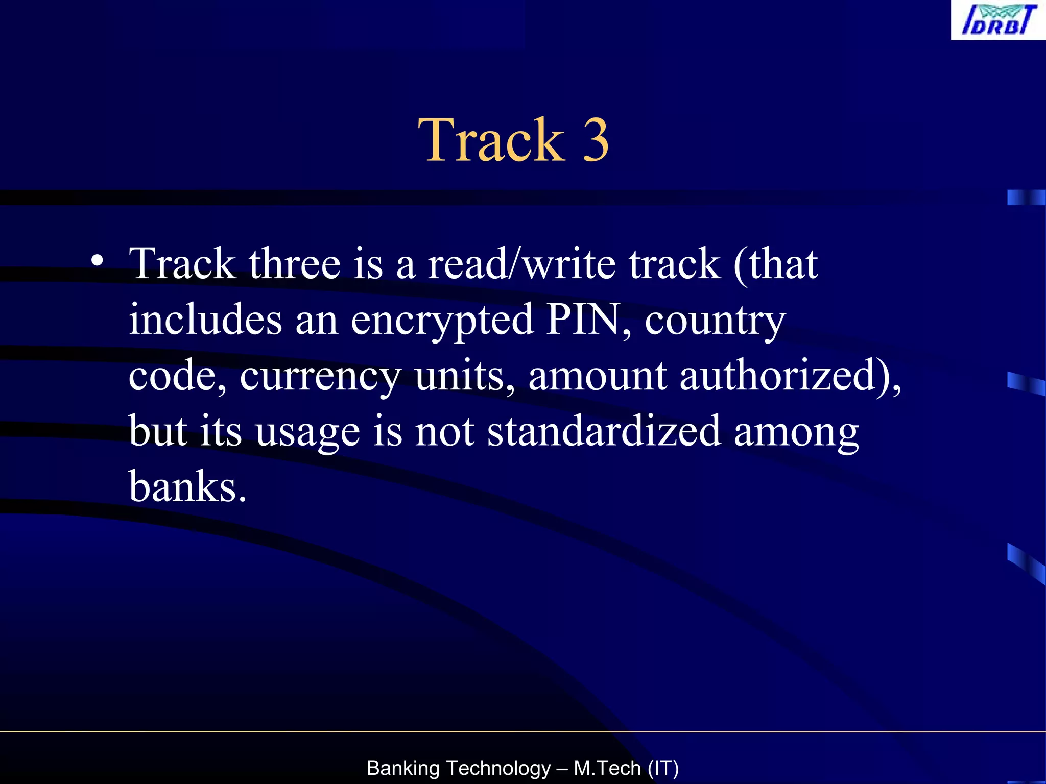 Banking Technology – M.Tech (IT)
Track 3
• Track three is a read/write track (that
includes an encrypted PIN, country
code, currency units, amount authorized),
but its usage is not standardized among
banks.
 