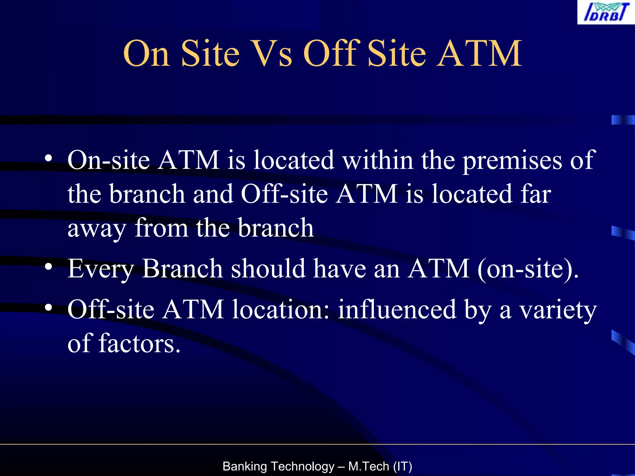 Banking Technology – M.Tech (IT)
On Site Vs Off Site ATM
• On-site ATM is located within the premises of
the branch and Off-site ATM is located far
away from the branch
• Every Branch should have an ATM (on-site).
• Off-site ATM location: influenced by a variety
of factors.
 