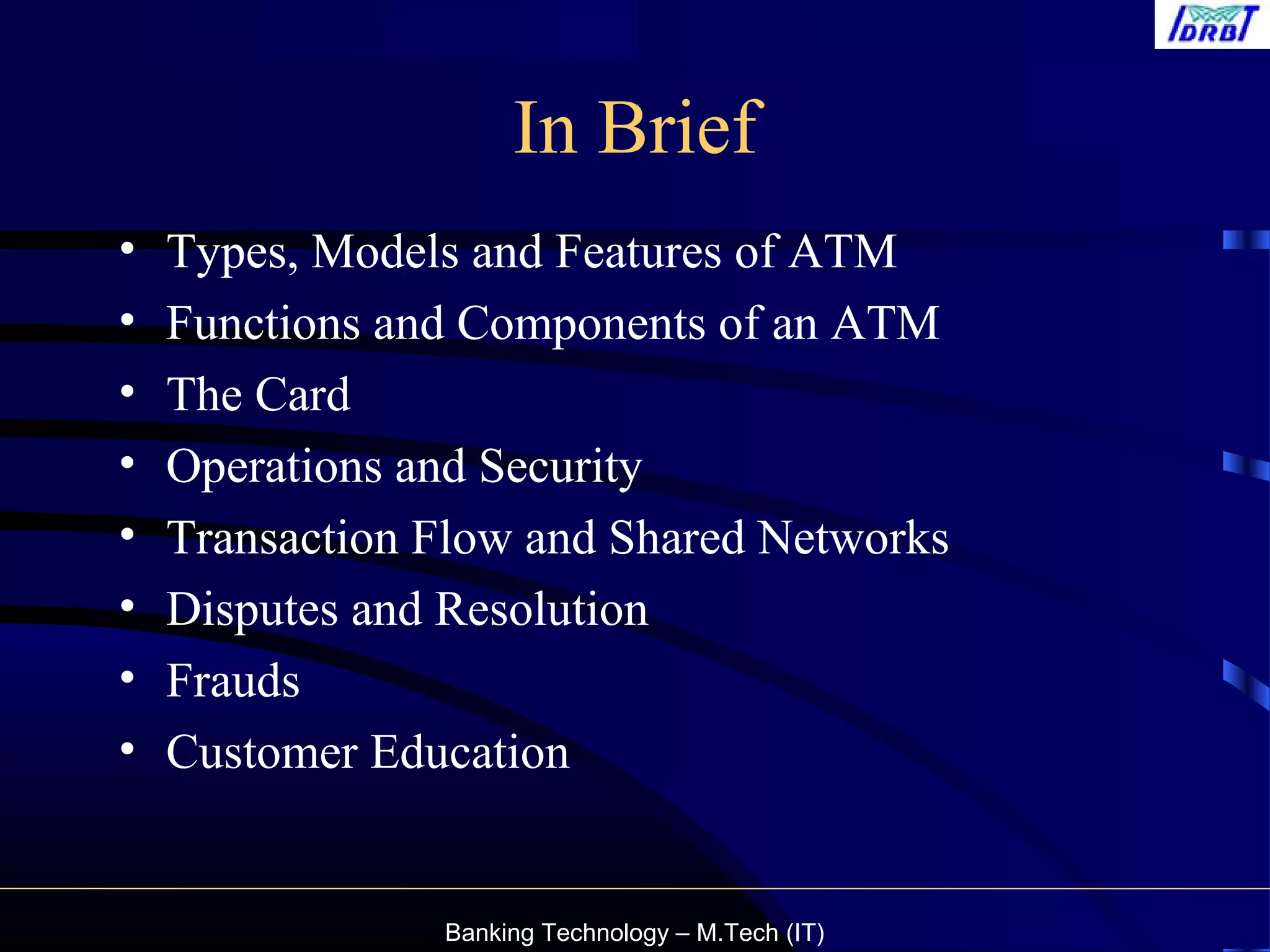 Banking Technology – M.Tech (IT)
In Brief
• Types, Models and Features of ATM
• Functions and Components of an ATM
• The Card
• Operations and Security
• Transaction Flow and Shared Networks
• Disputes and Resolution
• Frauds
• Customer Education
 