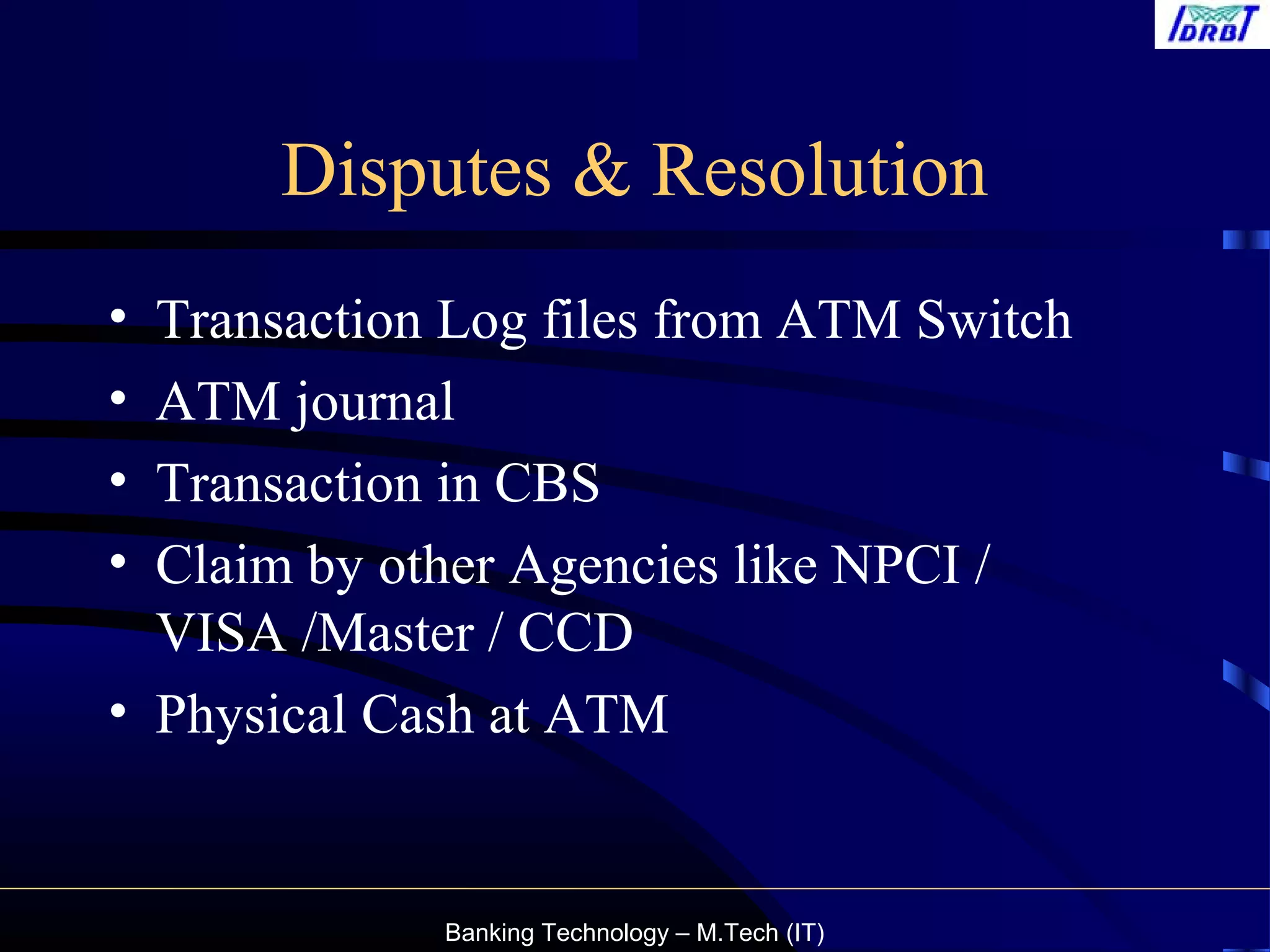 Banking Technology – M.Tech (IT)
Disputes & Resolution
• Transaction Log files from ATM Switch
• ATM journal
• Transaction in CBS
• Claim by other Agencies like NPCI /
VISA /Master / CCD
• Physical Cash at ATM
 