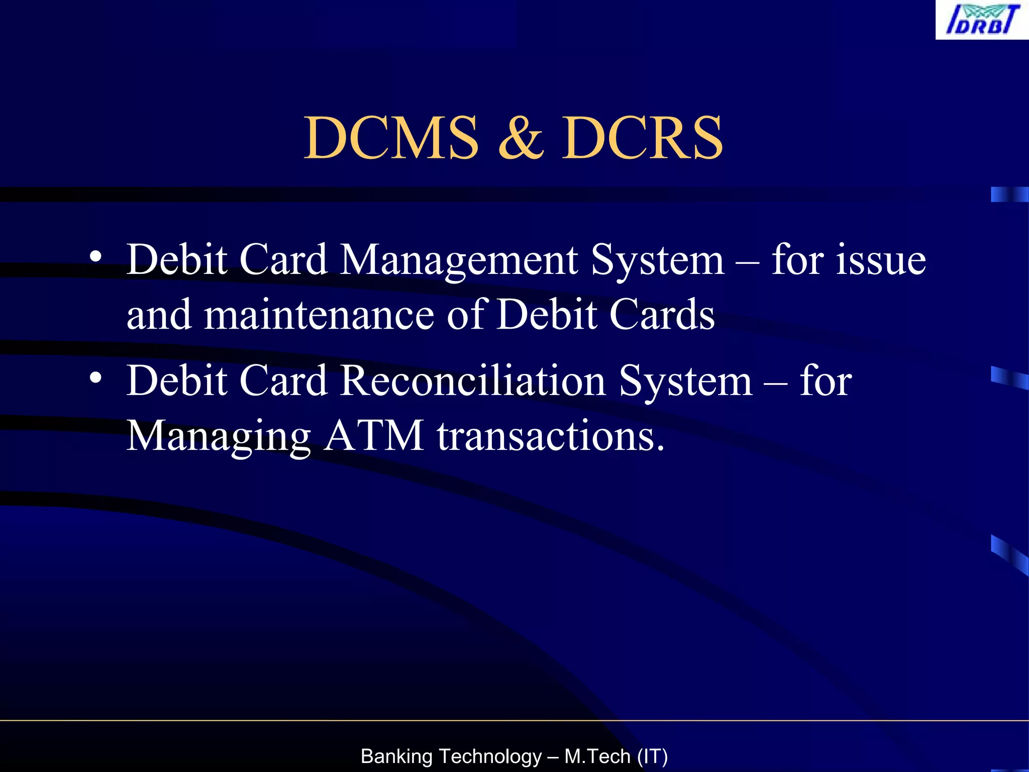 Banking Technology – M.Tech (IT)
DCMS & DCRS
• Debit Card Management System – for issue
and maintenance of Debit Cards
• Debit Card Reconciliation System – for
Managing ATM transactions.
 
