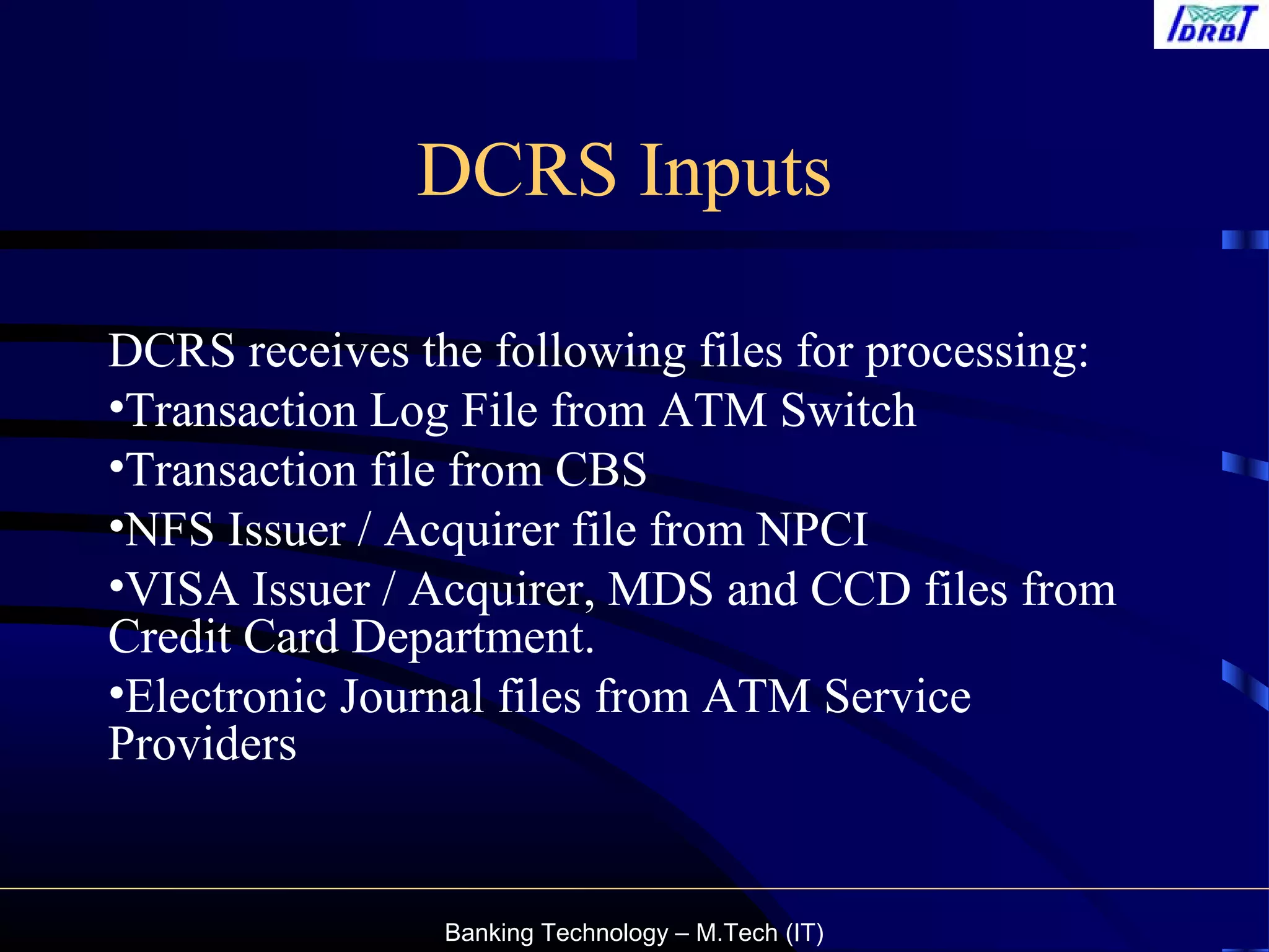 Banking Technology – M.Tech (IT)
DCRS Inputs
DCRS receives the following files for processing:
•Transaction Log File from ATM Switch
•Transaction file from CBS
•NFS Issuer / Acquirer file from NPCI
•VISA Issuer / Acquirer, MDS and CCD files from
Credit Card Department.
•Electronic Journal files from ATM Service
Providers
 