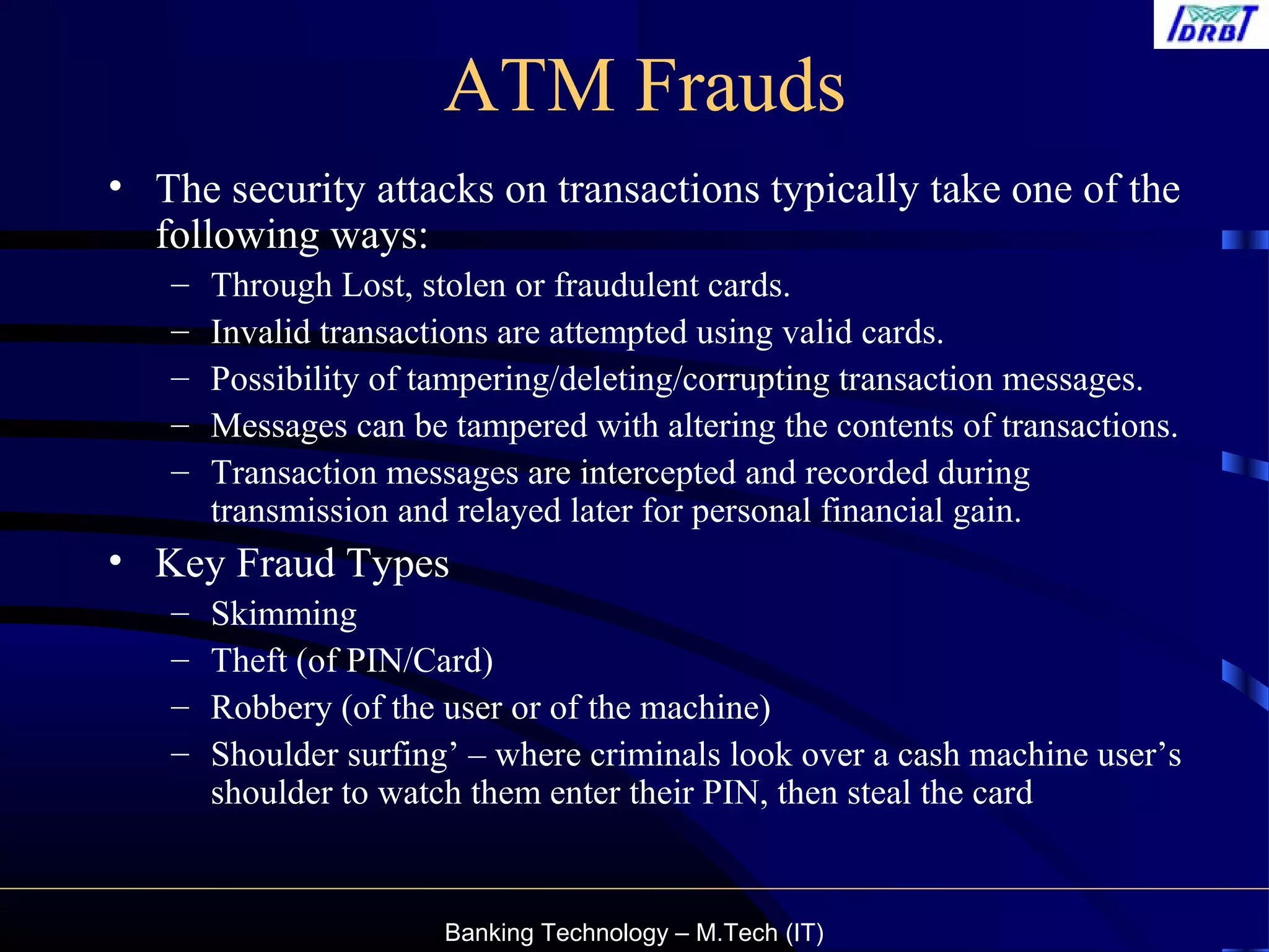 Banking Technology – M.Tech (IT)
ATM Frauds
• The security attacks on transactions typically take one of the
following ways:
– Through Lost, stolen or fraudulent cards.
– Invalid transactions are attempted using valid cards.
– Possibility of tampering/deleting/corrupting transaction messages.
– Messages can be tampered with altering the contents of transactions.
– Transaction messages are intercepted and recorded during
transmission and relayed later for personal financial gain.
• Key Fraud Types
– Skimming
– Theft (of PIN/Card)
– Robbery (of the user or of the machine)
– Shoulder surfing’ – where criminals look over a cash machine user’s
shoulder to watch them enter their PIN, then steal the card
 