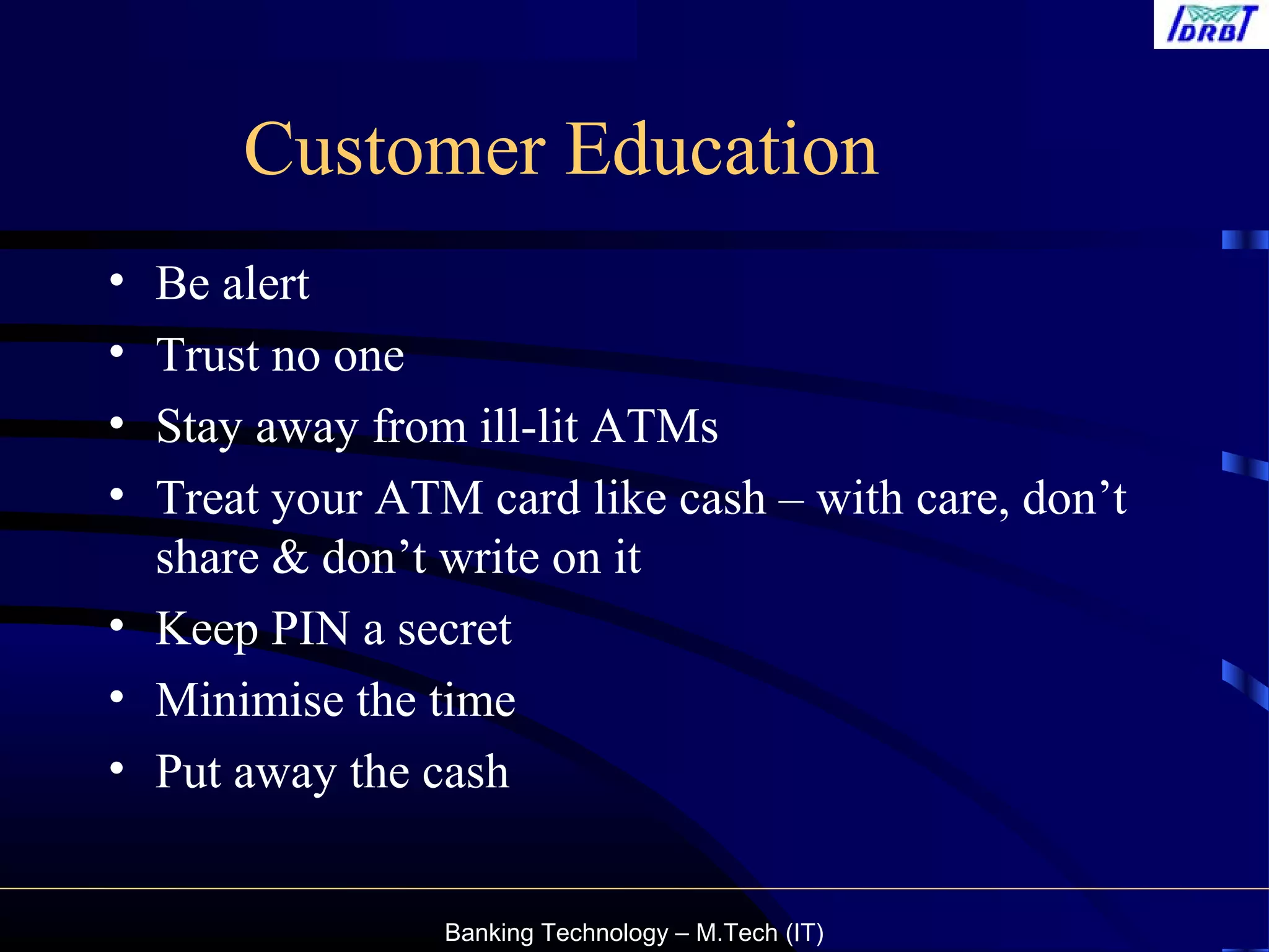 Banking Technology – M.Tech (IT)
Customer Education
• Be alert
• Trust no one
• Stay away from ill-lit ATMs
• Treat your ATM card like cash – with care, don’t
share & don’t write on it
• Keep PIN a secret
• Minimise the time
• Put away the cash
 