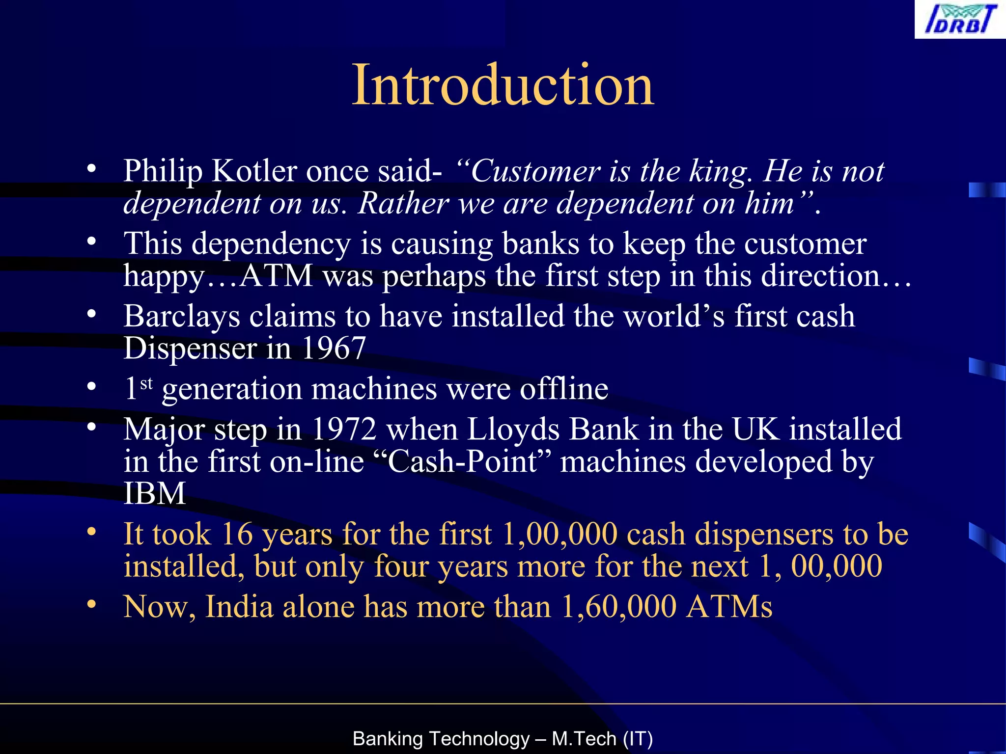 Banking Technology – M.Tech (IT)
Introduction
• Philip Kotler once said- “Customer is the king. He is not
dependent on us. Rather we are dependent on him”.
• This dependency is causing banks to keep the customer
happy…ATM was perhaps the first step in this direction…
• Barclays claims to have installed the world’s first cash
Dispenser in 1967
• 1st
generation machines were offline
• Major step in 1972 when Lloyds Bank in the UK installed
in the first on-line “Cash-Point” machines developed by
IBM
• It took 16 years for the first 1,00,000 cash dispensers to be
installed, but only four years more for the next 1, 00,000
• Now, India alone has more than 1,60,000 ATMs
 