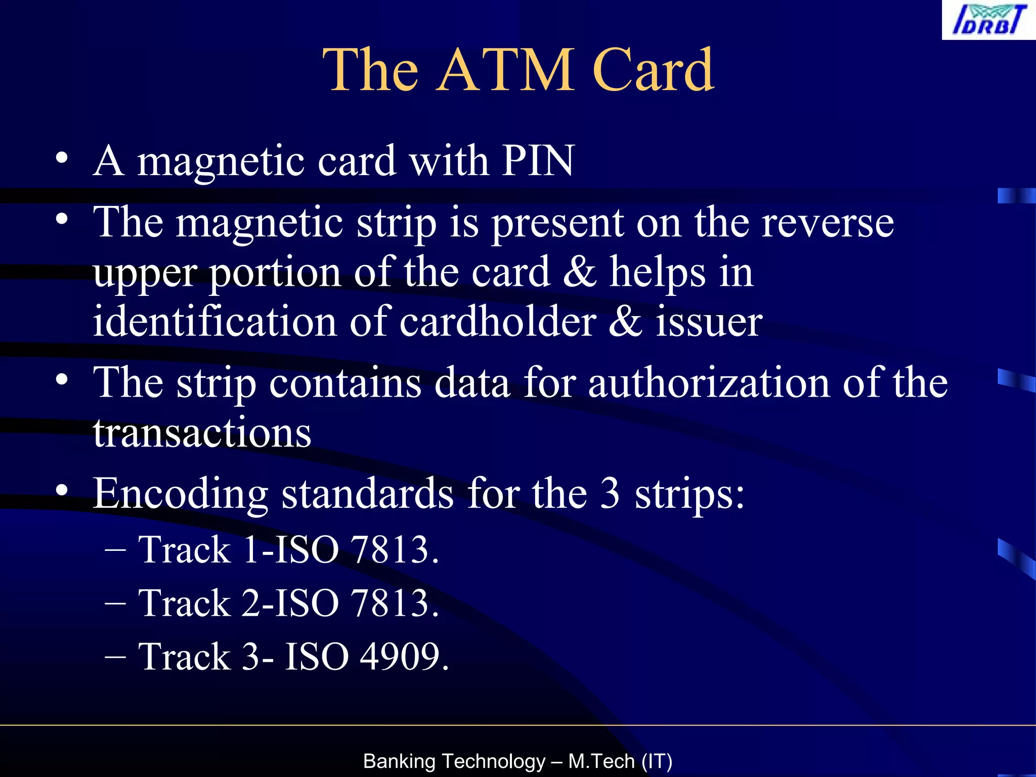 Banking Technology – M.Tech (IT)
The ATM Card
• A magnetic card with PIN
• The magnetic strip is present on the reverse
upper portion of the card & helps in
identification of cardholder & issuer
• The strip contains data for authorization of the
transactions
• Encoding standards for the 3 strips:
– Track 1-ISO 7813.
– Track 2-ISO 7813.
– Track 3- ISO 4909.
 